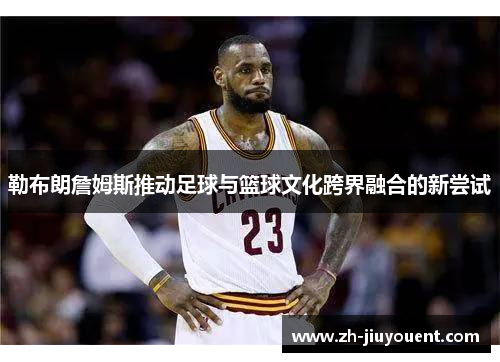 勒布朗詹姆斯推动足球与篮球文化跨界融合的新尝试 勒布朗詹姆斯推动足球与篮球文化跨界融合的新尝试
